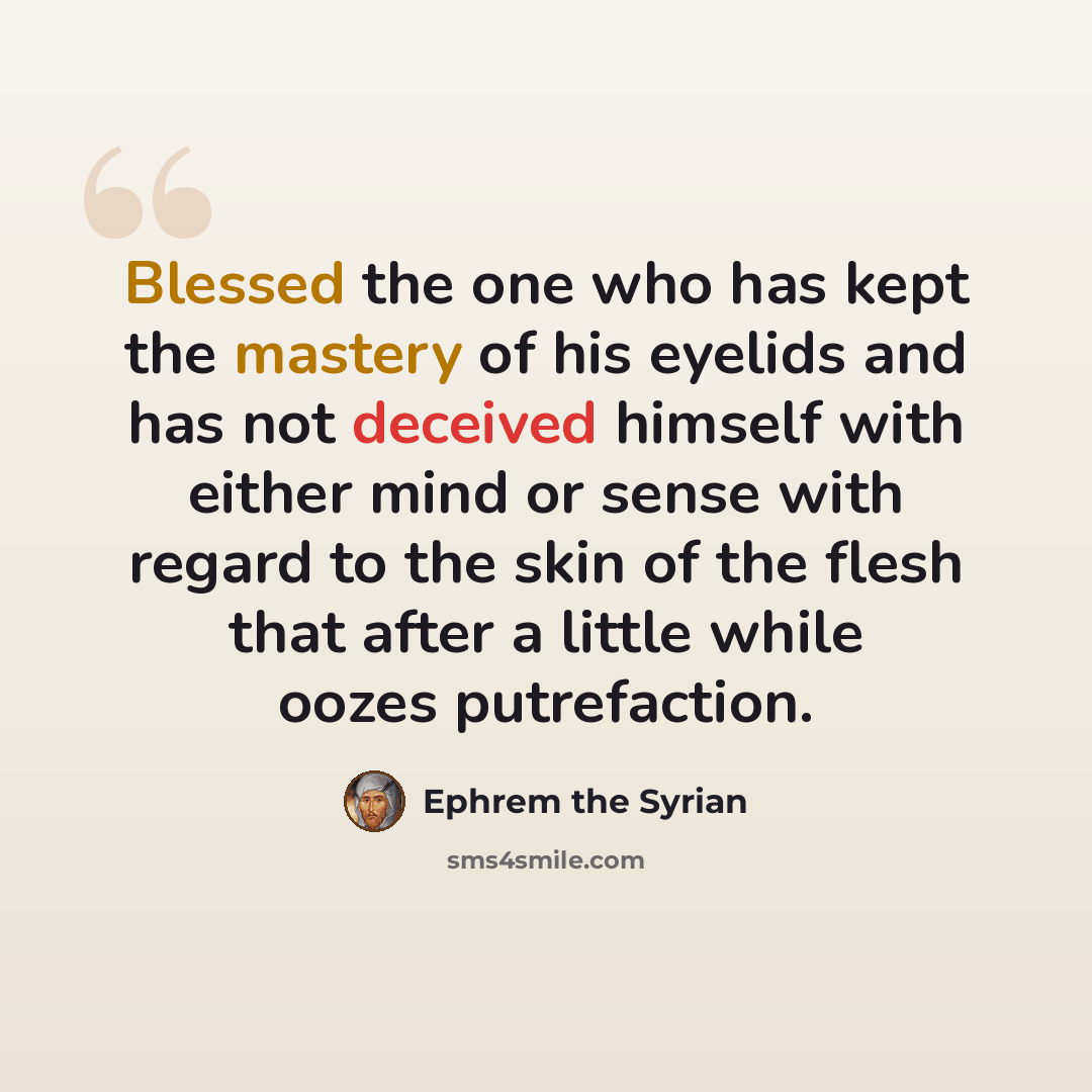 “Blessed the one who has kept the mastery of his eyelids and has not deceived himself with either mind or sense with regard to the skin of the flesh that after a little while oozes putrefaction.” quote by Ephrem the Syrian