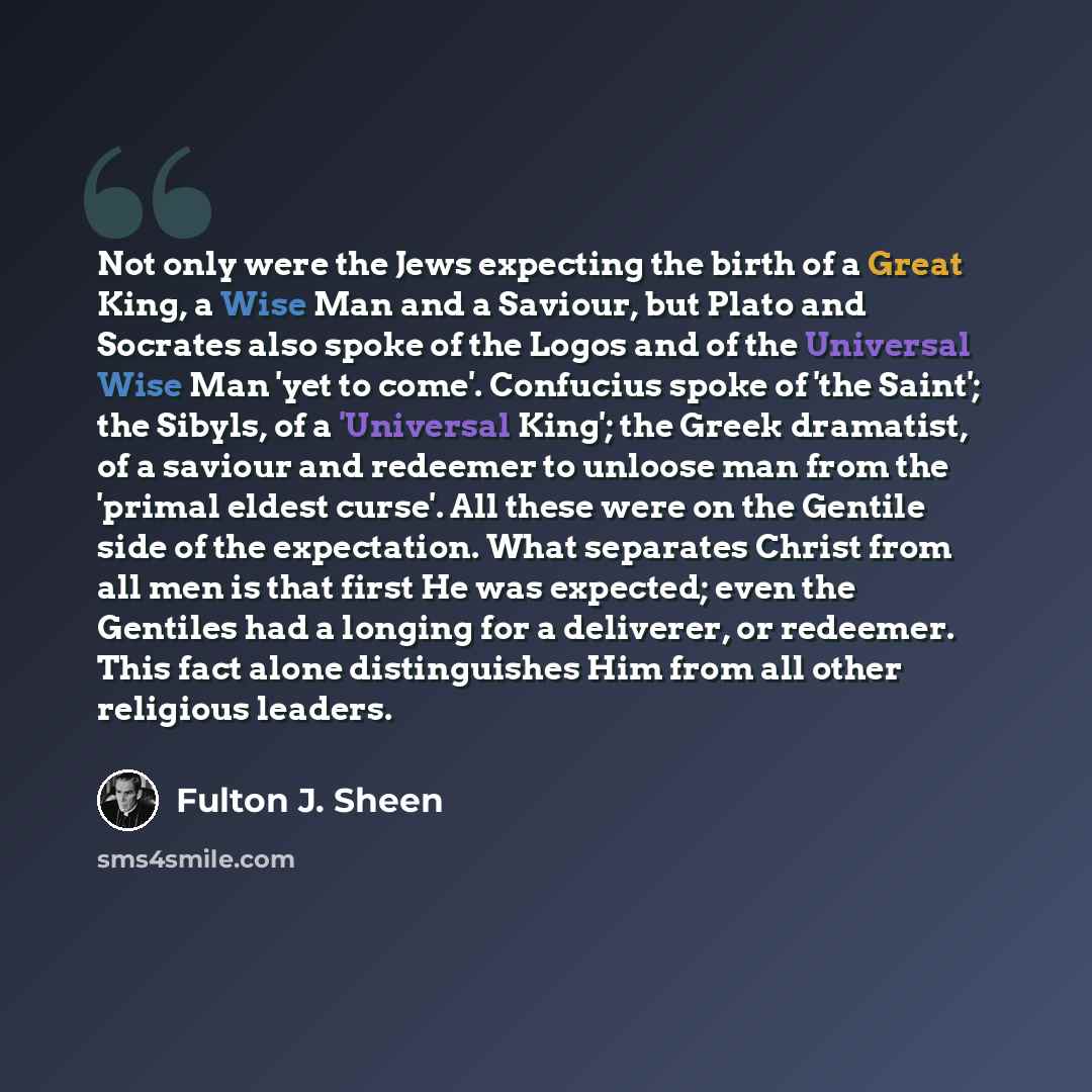 “Not only were the Jews expecting the birth of a Great King, a Wise Man and a Saviour, but Plato and Socrates also spoke of the Logos and of the Universal Wise Man 'yet to come'. Confucius spoke of 'the Saint'; the Sibyls, of a 'Universal King'; the Greek dramatist, of a saviour and redeemer to…” quote by Fulton J. Sheen