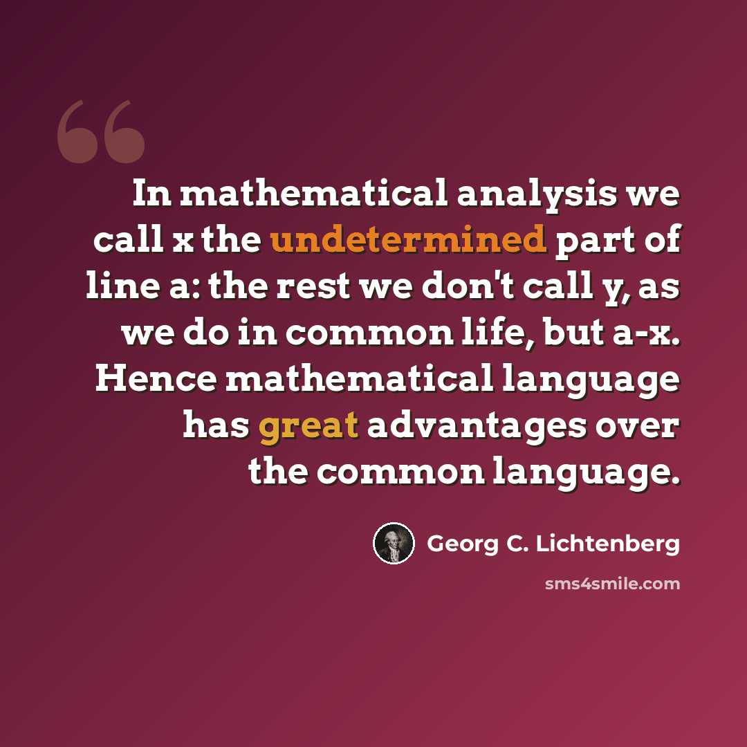 “In mathematical analysis we call x the undetermined part of line a: the rest we don't call y, as we do in common life, but a-x. Hence mathematical language has great advantages over the common language.” quote by Georg C. Lichtenberg