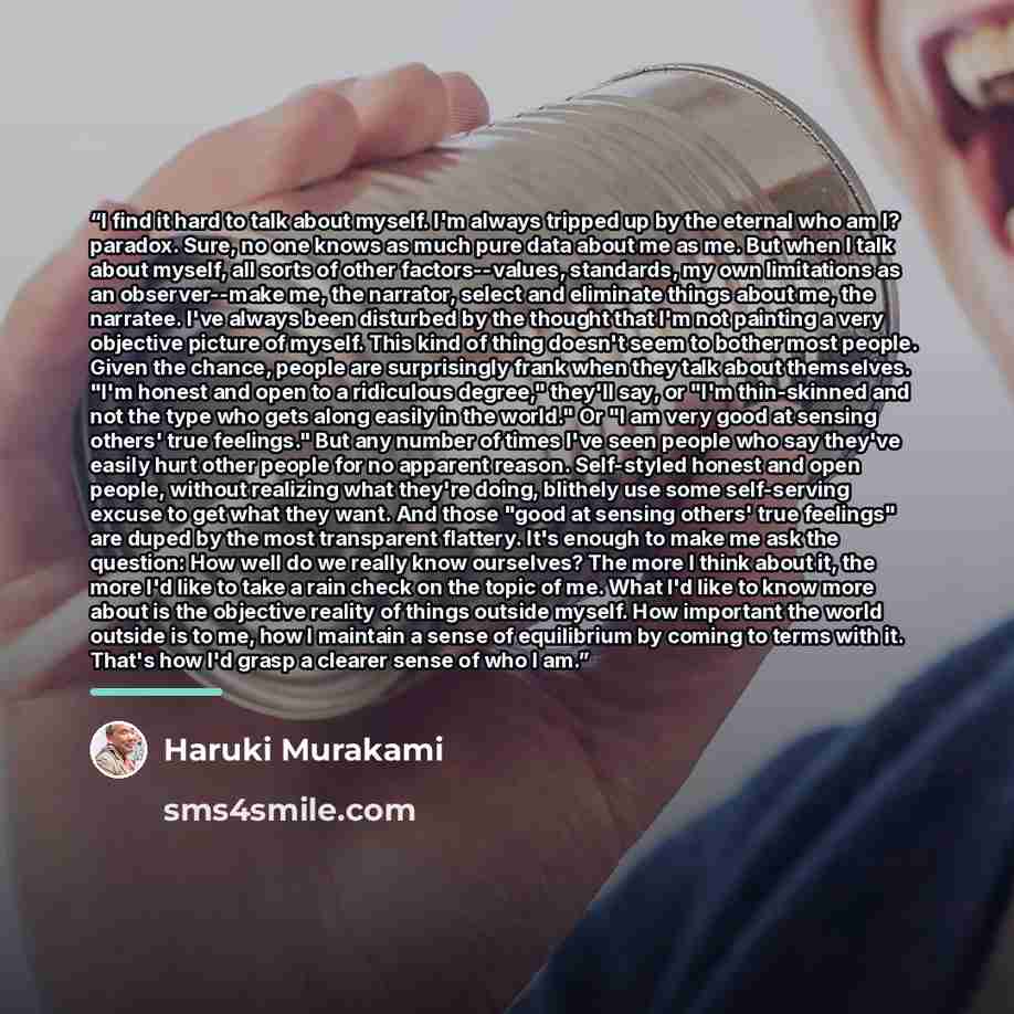 “I find it hard to talk about myself. I'm always tripped up by the eternal who am I? paradox. Sure, no one knows as much pure data about me as me. But when I talk about myself, all sorts of other factors--values, standards, my own limitations as an observer--make me, the narrator, select and…” quote by Haruki Murakami