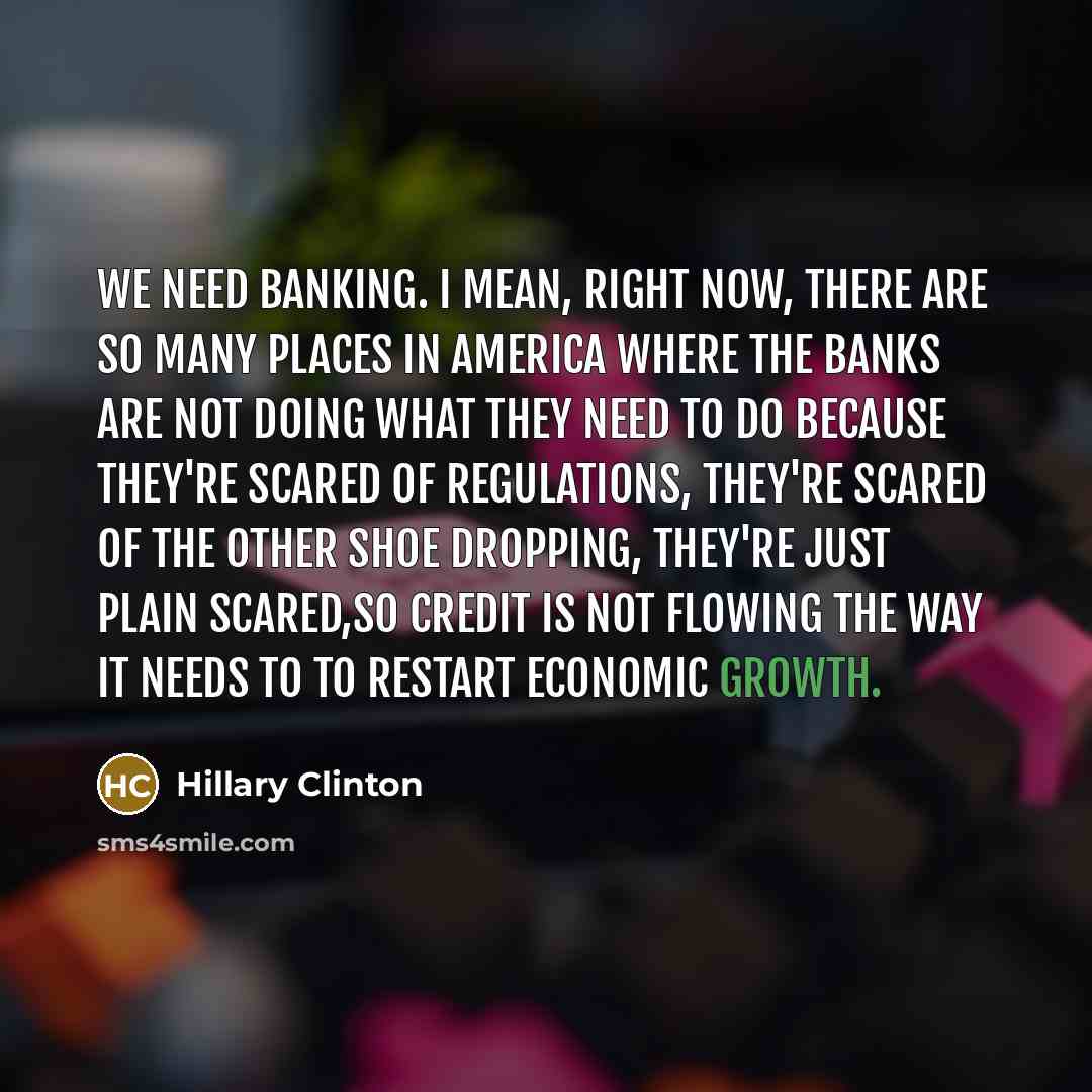 “We need banking. I mean, right now, there are so many places in America where the banks are not doing what they need to do because they're scared of regulations, they're scared of the other shoe dropping, they're just plain scared,so credit is not flowing the way it needs to to restart economic…” quote by Hillary Clinton