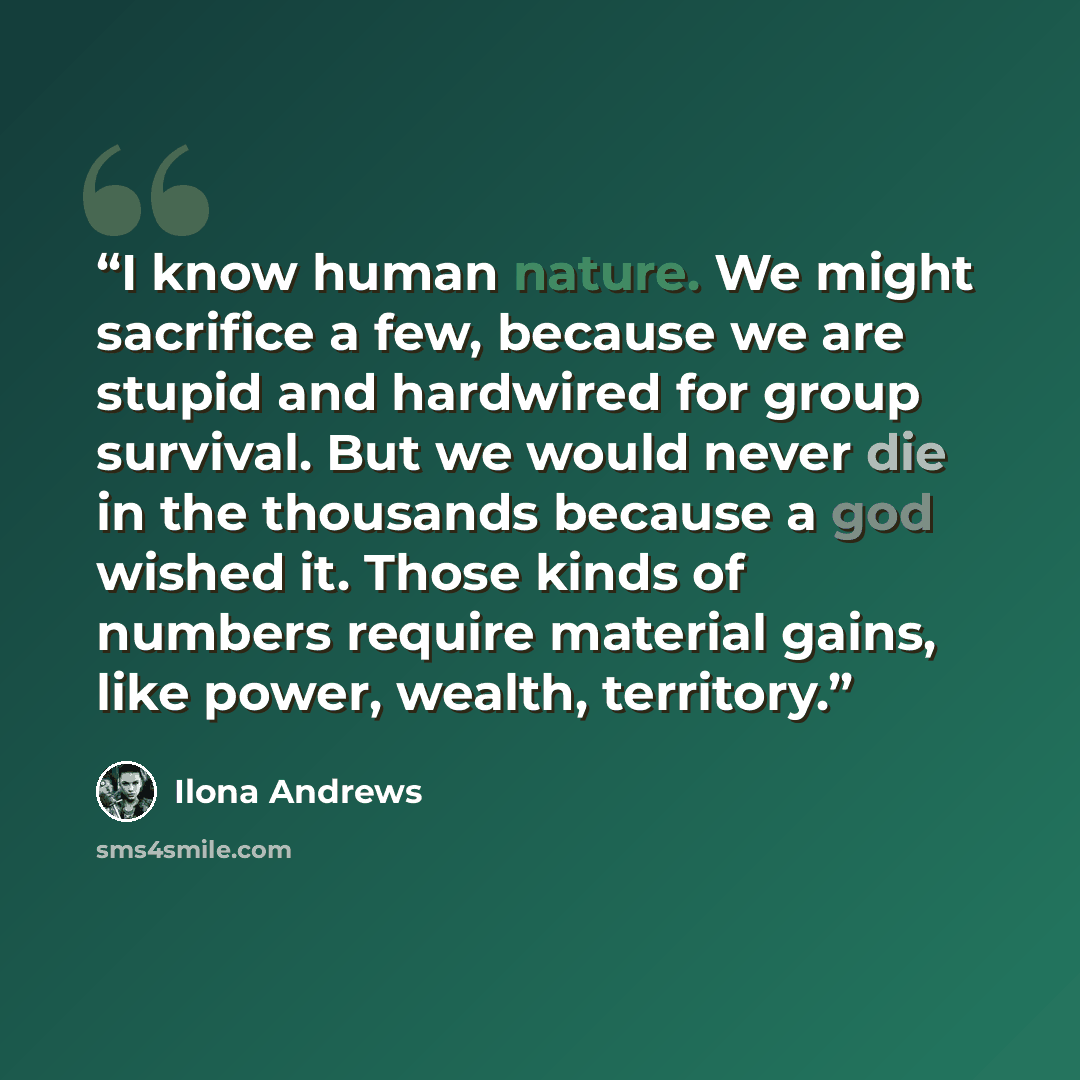 “I know human nature. We might sacrifice a few, because we are stupid and hardwired for group survival. But we would never die in the thousands because a god wished it. Those kinds of numbers require material gains, like power, wealth, territory.” quote by ilona Andrews