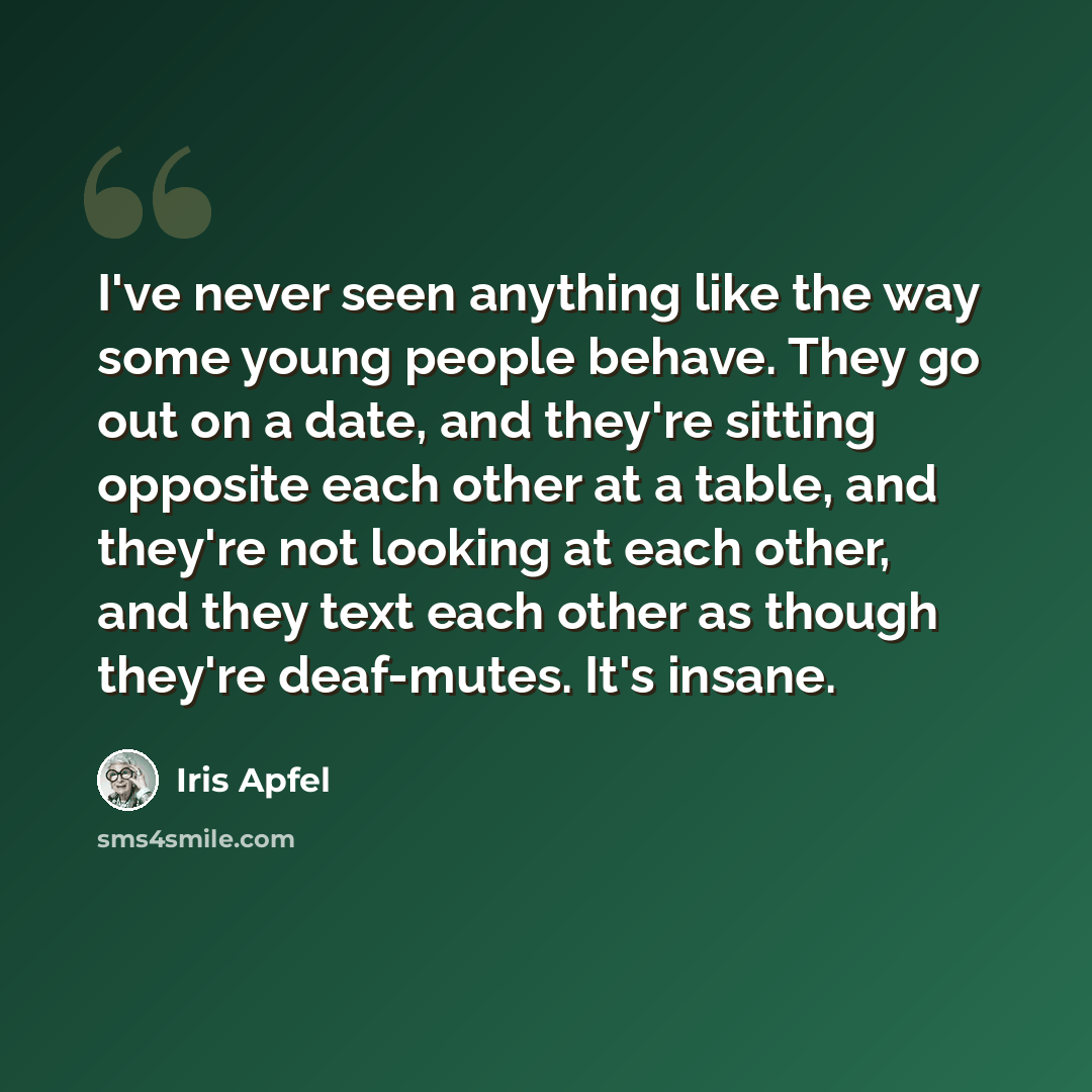 “I've never seen anything like the way some young people behave. They go out on a date, and they're sitting opposite each other at a table, and they're not looking at each other, and they text each other as though they're deaf-mutes. It's insane.” quote by Iris Apfel