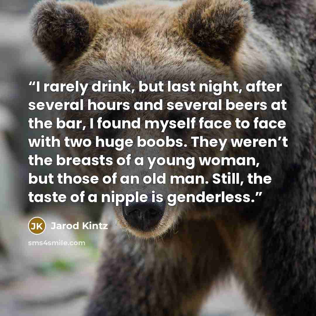 “I rarely drink, but last night, after several hours and several beers at the bar, I found myself face to face with two huge boobs. They weren’t the breasts of a young woman, but those of an old man. Still, the taste of a nipple is genderless.” quote by Jarod Kintz