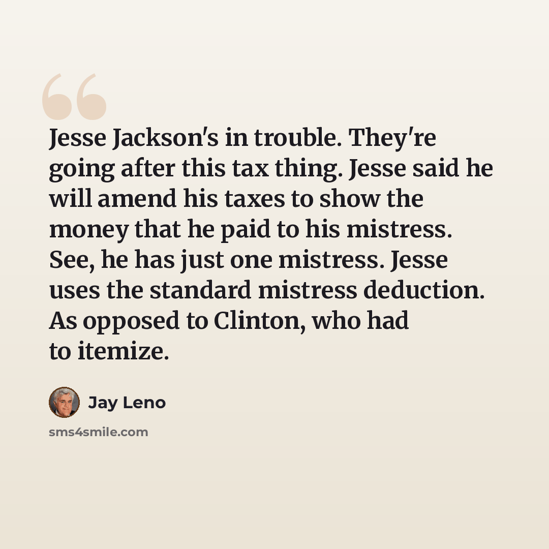 “Jesse Jackson's in trouble. They're going after this tax thing. Jesse said he will amend his taxes to show the money that he paid to his mistress. See, he has just one mistress. Jesse uses the standard mistress deduction. As opposed to Clinton, who had to itemize.” quote by Jay Leno