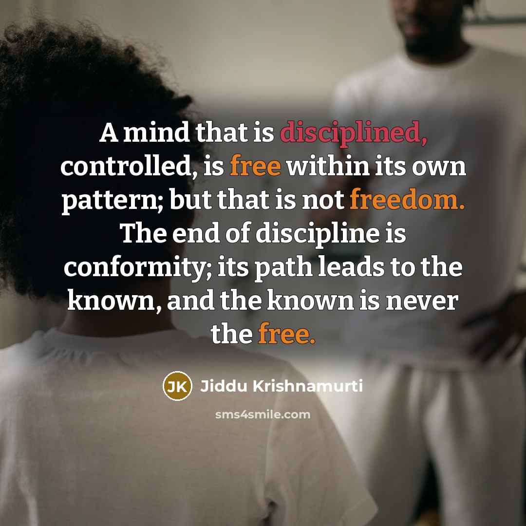 “A mind that is disciplined, controlled, is free within its own pattern; but that is not freedom. The end of discipline is conformity; its path leads to the known, and the known is never the free.” quote by Jiddu Krishnamurti