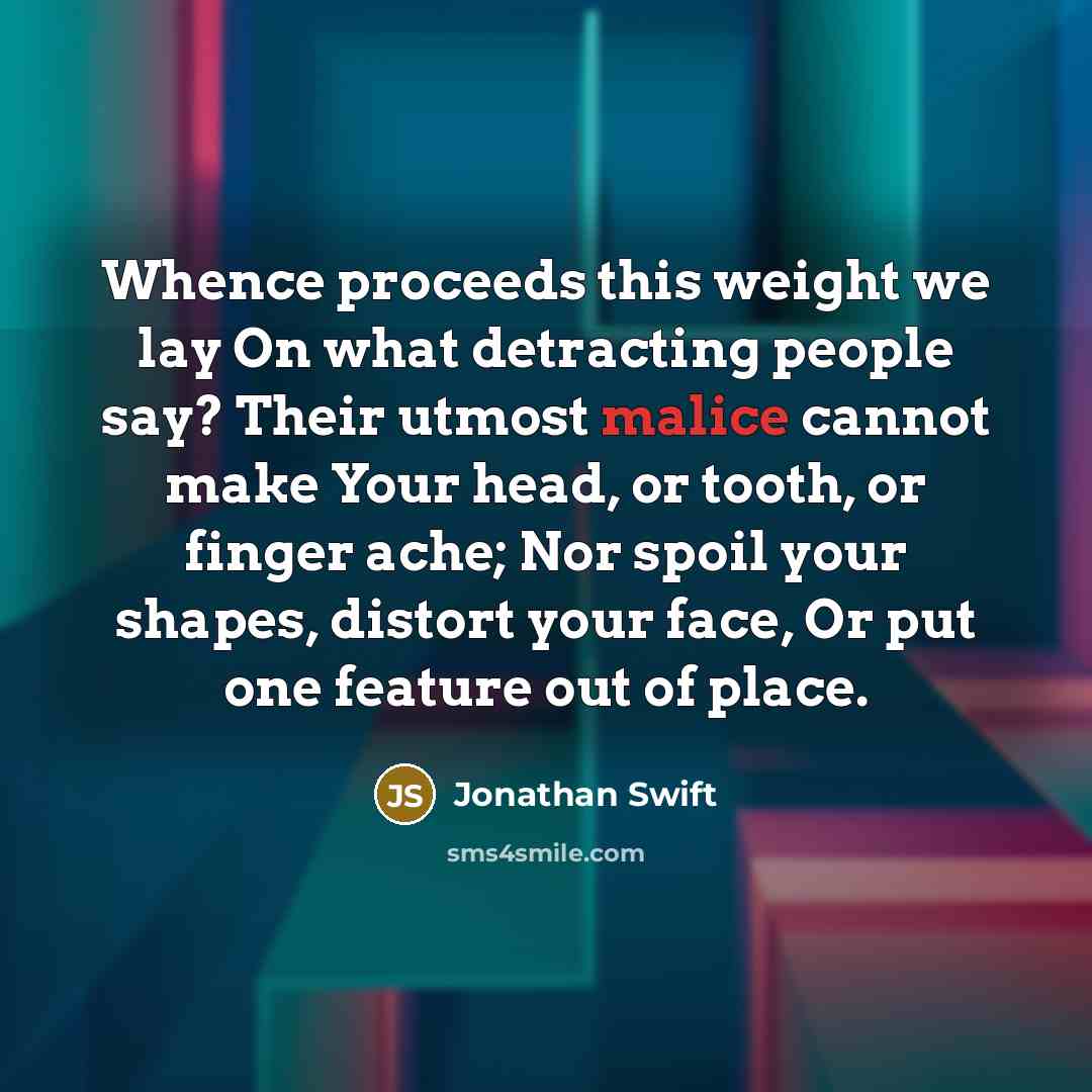 “Whence proceeds this weight we lay On what detracting people say? Their utmost malice cannot make Your head, or tooth, or finger ache; Nor spoil your shapes, distort your face, Or put one feature out of place.” quote by Jonathan Swift