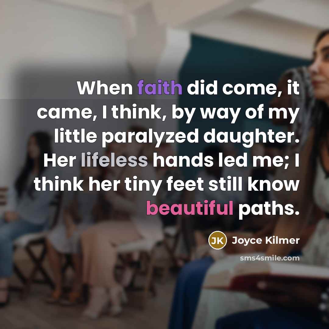 “When faith did come, it came, I think, by way of my little paralyzed daughter. Her lifeless hands led me; I think her tiny feet still know beautiful paths.” quote by Joyce Kilmer