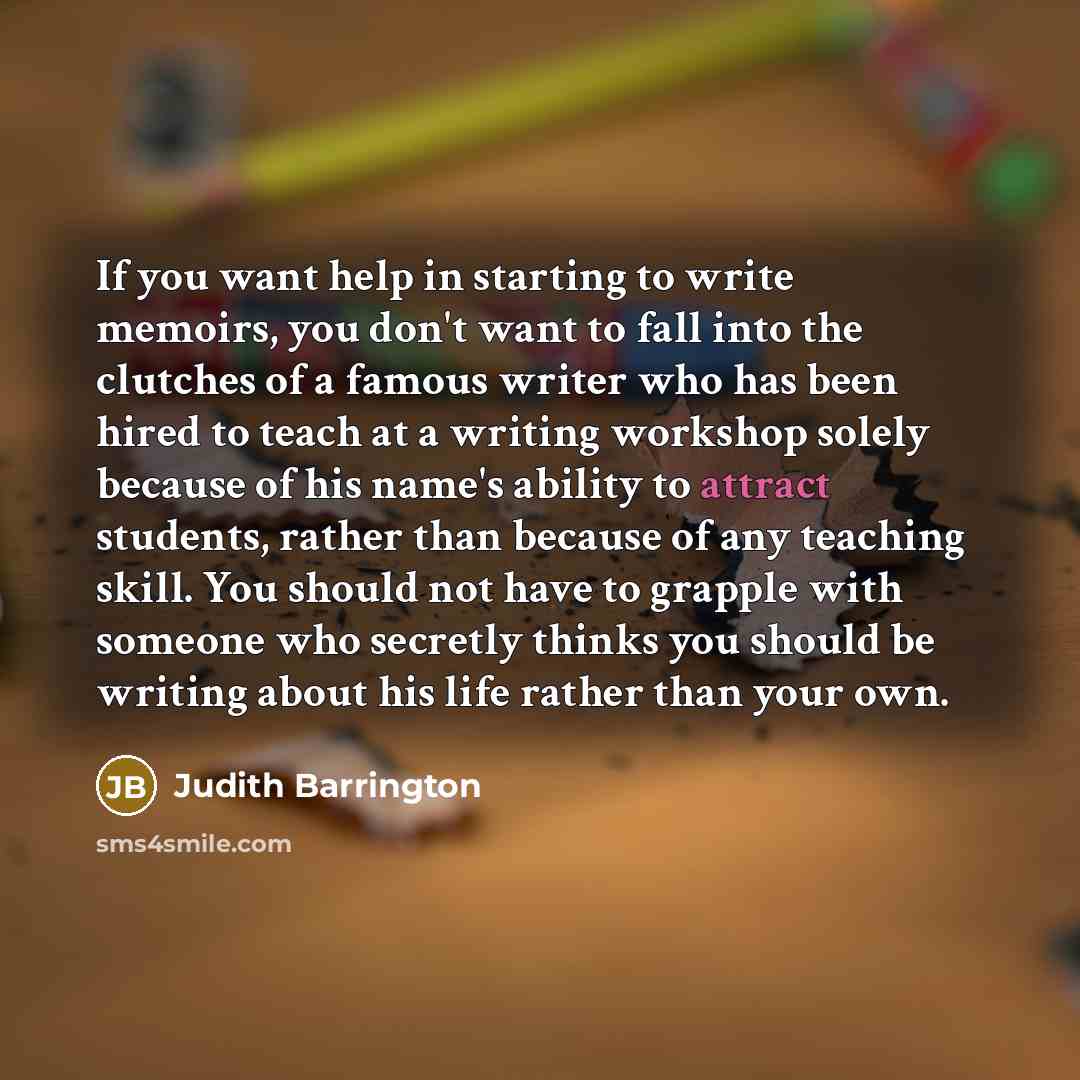 “If you want help in starting to write memoirs, you don't want to fall into the clutches of a famous writer who has been hired to teach at a writing workshop solely because of his name's ability to attract students, rather than because of any teaching skill. You should not have to grapple with…” quote by Judith Barrington