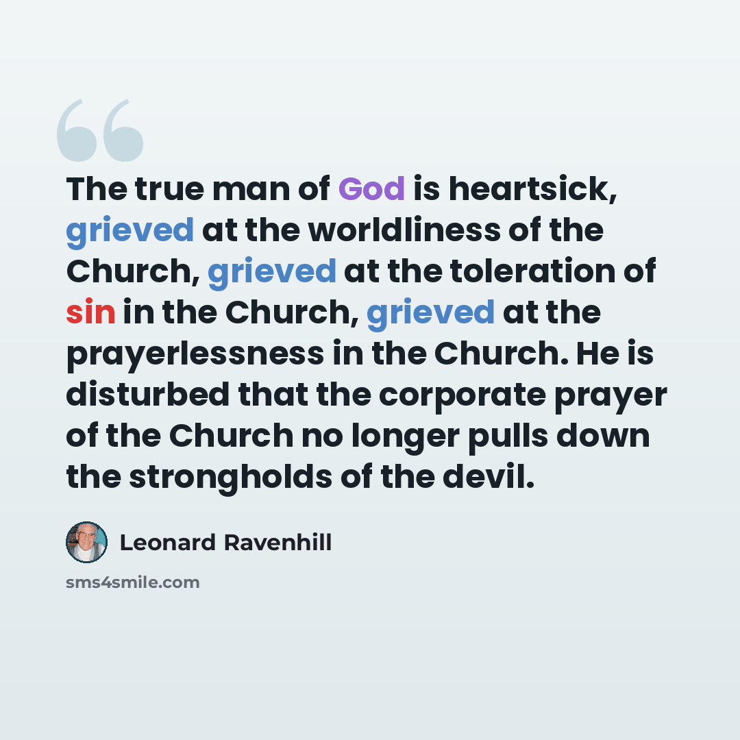 “The true man of God is heartsick, grieved at the worldliness of the Church, grieved at the toleration of sin in the Church, grieved at the prayerlessness in the Church. He is disturbed that the corporate prayer of the Church no longer pulls down the strongholds of the devil.” quote by Leonard Ravenhill