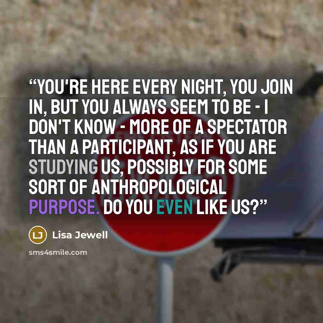 “You're here every night, you join in, but you always seem to be - I don't know - more of a spectator than a participant, as if you are studying us, possibly for some sort of anthropological purpose. Do you even like us?” quote by Lisa Jewell