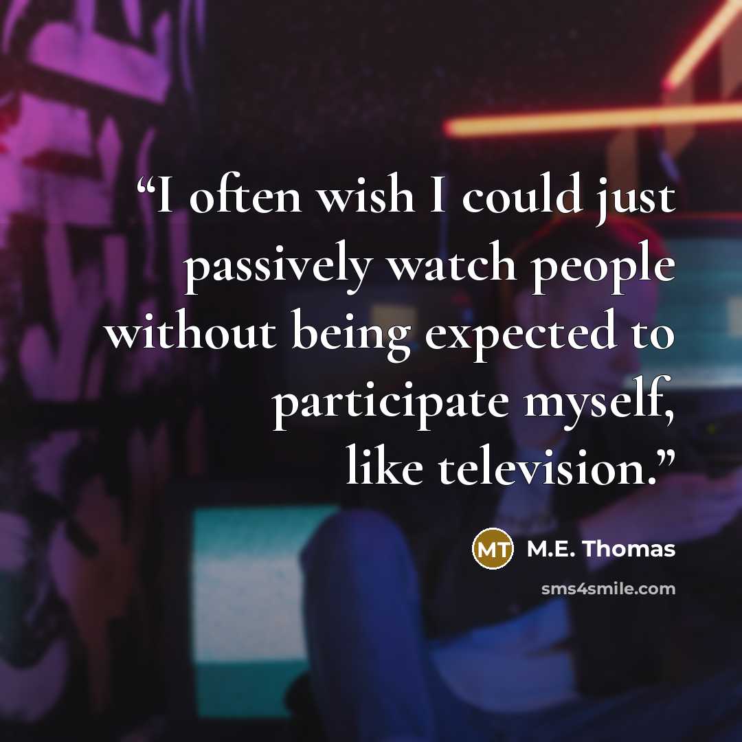 “I often wish I could just passively watch people without being expected to participate myself, like television.” quote by M.E. Thomas