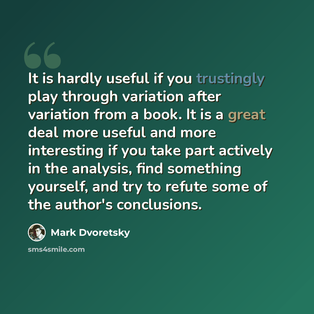“It is hardly useful if you trustingly play through variation after variation from a book. It is a great deal more useful and more interesting if you take part actively in the analysis, find something yourself, and try to refute some of the author's conclusions.” quote by Mark Dvoretsky
