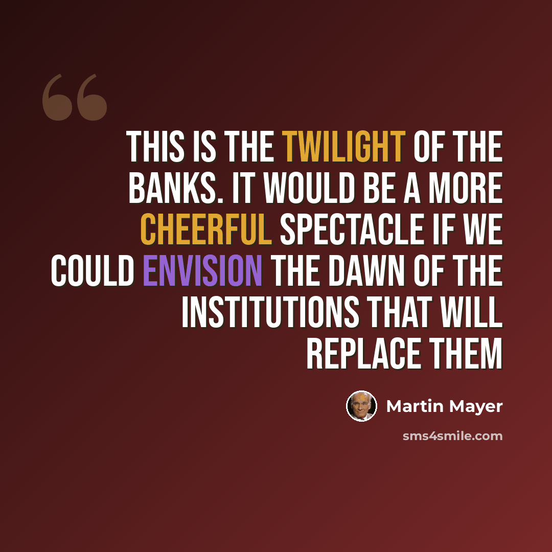 “This is the twilight of the banks. It would be a more cheerful spectacle if we could envision the dawn of the institutions that will replace them” quote by Martin Mayer