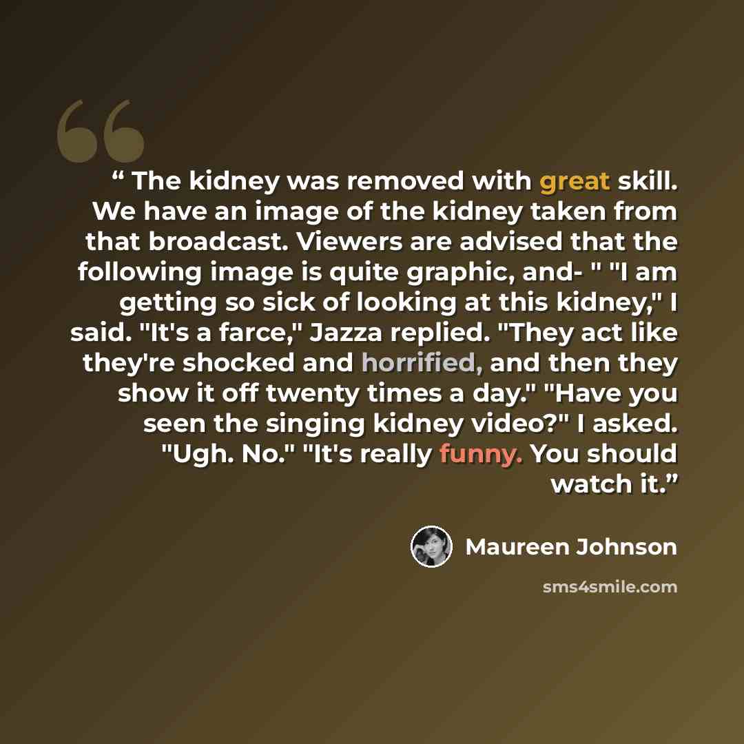 “The kidney was removed with great skill. We have an image of the kidney taken from that broadcast. Viewers are advised that the following image is quite graphic, and- " "I am getting so sick of looking at this kidney," I said. "It's a farce," Jazza replied. "They act like they're shocked and…” quote by Maureen Johnson