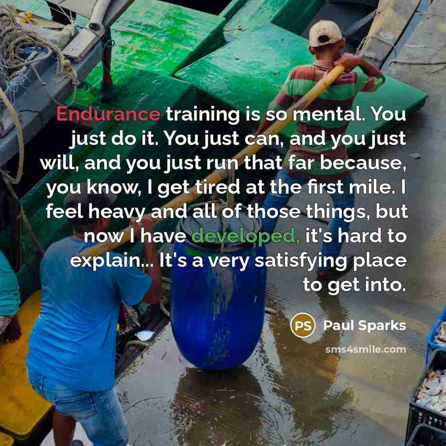 “Endurance training is so mental. You just do it. You just can, and you just will, and you just run that far because, you know, I get tired at the first mile. I feel heavy and all of those things, but now I have developed, it's hard to explain... It's a very satisfying place to get into.” quote by Paul Sparks
