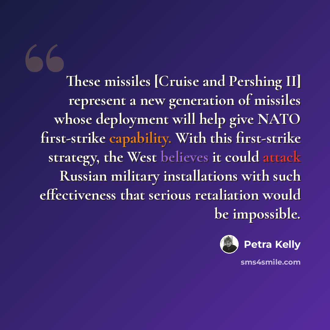 “These missiles [Cruise and Pershing II] represent a new generation of missiles whose deployment will help give NATO first-strike capability. With this first-strike strategy, the West believes it could attack Russian military installations with such effectiveness that serious retaliation would be…” quote by Petra Kelly