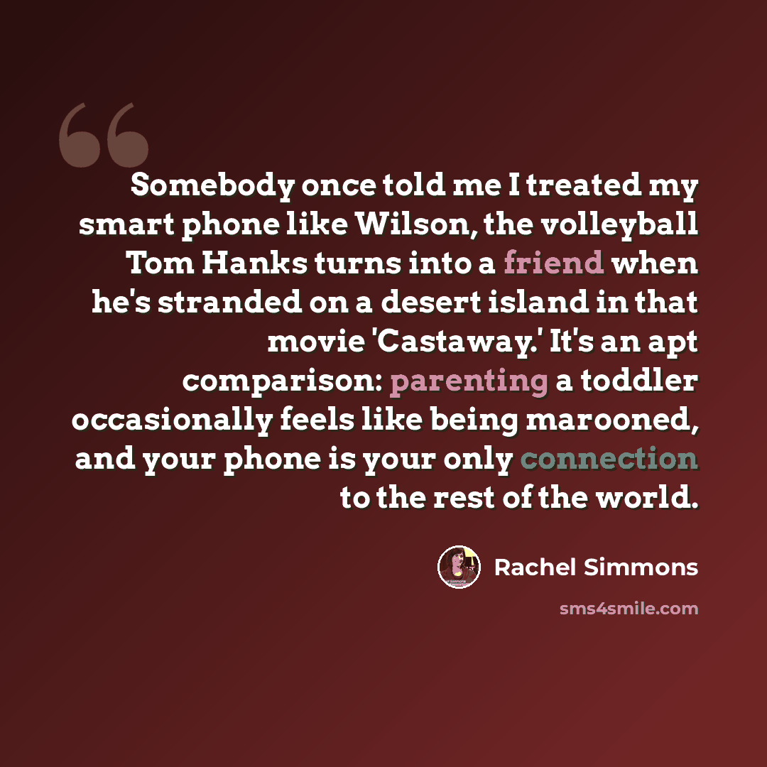 “Somebody once told me I treated my smart phone like Wilson, the volleyball Tom Hanks turns into a friend when he's stranded on a desert island in that movie 'Castaway.' It's an apt comparison: parenting a toddler occasionally feels like being marooned, and your phone is your only connection to the…” quote by Rachel Simmons