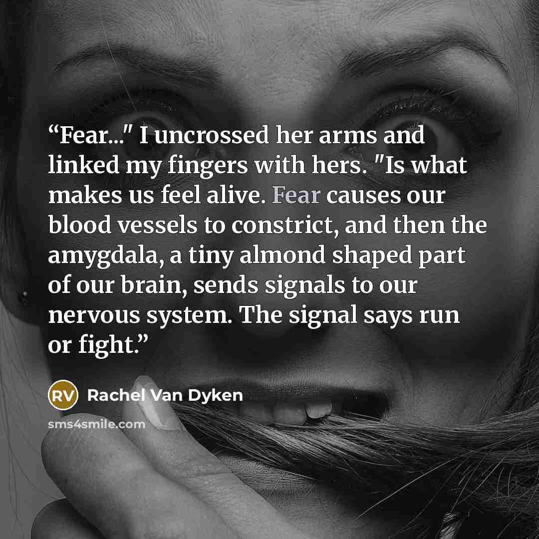 “Fear..." I uncrossed her arms and linked my fingers with hers. "Is what makes us feel alive. Fear causes our blood vessels to constrict, and then the amygdala, a tiny almond shaped part of our brain, sends signals to our nervous system. The signal says run or fight.” quote by Rachel Van Dyken
