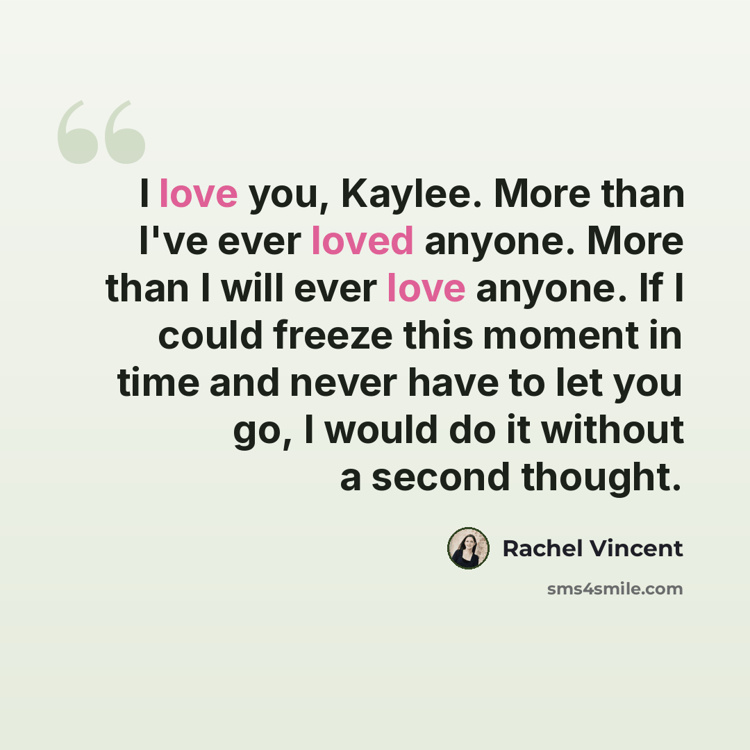 “I love you, Kaylee. More than I've ever loved anyone. More than I will ever love anyone. If I could freeze this moment in time and never have to let you go, I would do it without a second thought.” quote by Rachel Vincent