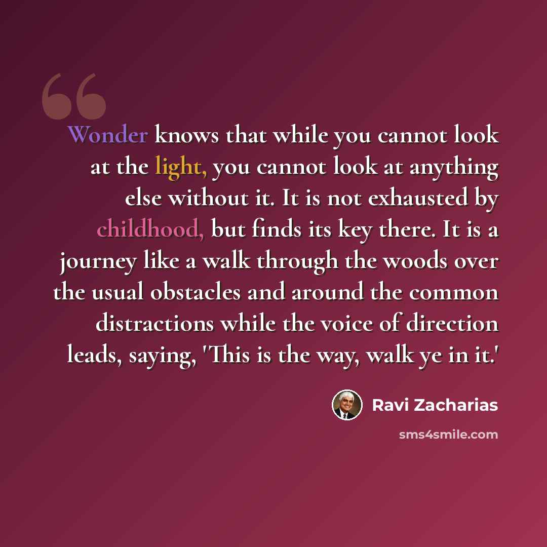 “Wonder knows that while you cannot look at the light, you cannot look at anything else without it. It is not exhausted by childhood, but finds its key there. It is a journey like a walk through the woods over the usual obstacles and around the common distractions while the voice of direction…” quote by Ravi Zacharias