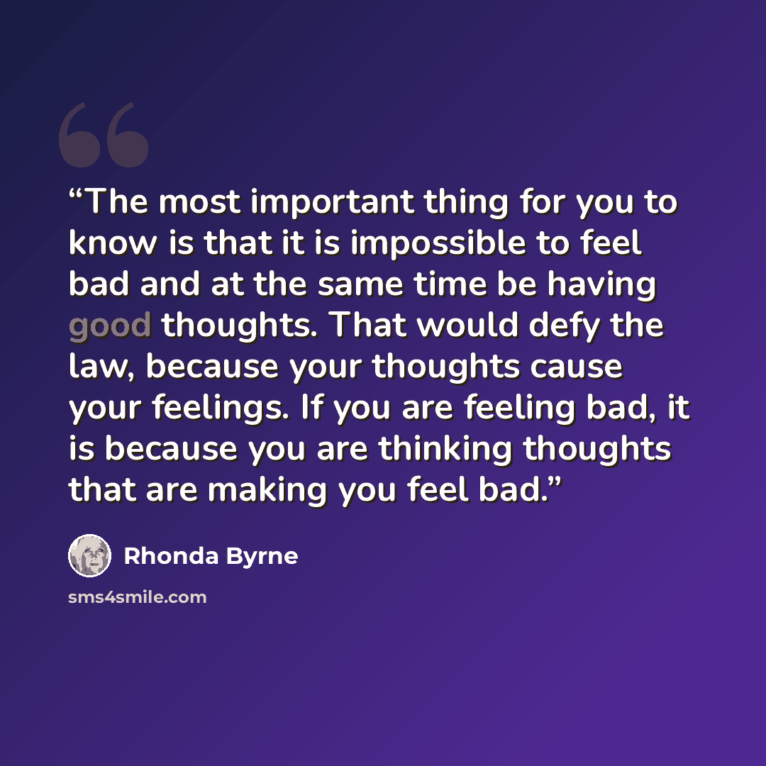 “The most important thing for you to know is that it is impossible to feel bad and at the same time be having good thoughts. That would defy the law, because your thoughts cause your feelings. If you are feeling bad, it is because you are thinking thoughts that are making you feel bad.” quote by Rhonda Byrne