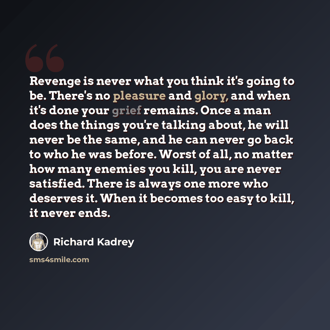 “Revenge is never what you think it's going to be. There's no pleasure and glory, and when it's done your grief remains. Once a man does the things you're talking about, he will never be the same, and he can never go back to who he was before. Worst of all, no matter how many enemies you kill, you…” quote by Richard Kadrey