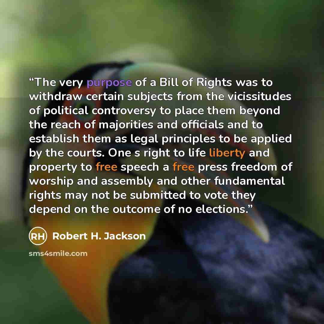 “The very purpose of a Bill of Rights was to withdraw certain subjects from the vicissitudes of political controversy to place them beyond the reach of majorities and officials and to establish them as legal principles to be applied by the courts. One s right to life liberty and property to free…” quote by Robert H. Jackson