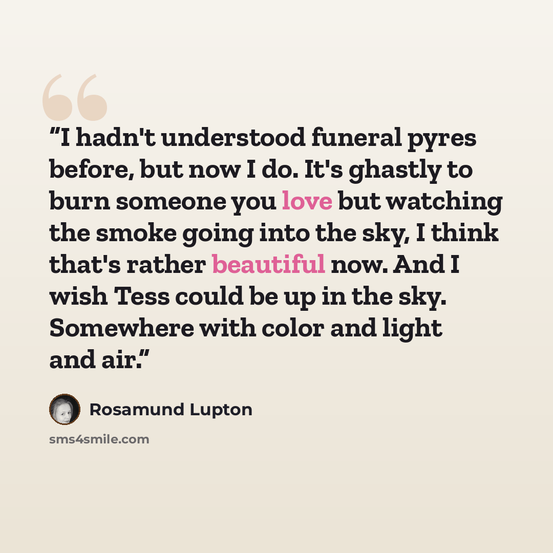 “I hadn't understood funeral pyres before, but now I do. It's ghastly to burn someone you love but watching the smoke going into the sky, I think that's rather beautiful now. And I wish Tess could be up in the sky. Somewhere with color and light and air.” quote by Rosamund Lupton