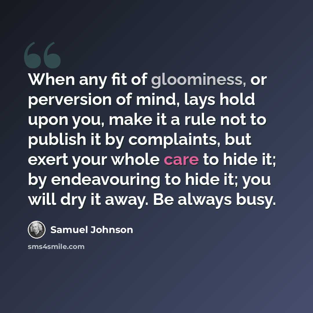 “When any fit of gloominess, or perversion of mind, lays hold upon you, make it a rule not to publish it by complaints, but exert your whole care to hide it; by endeavouring to hide it; you will dry it away. Be always busy.” quote by Samuel Johnson
