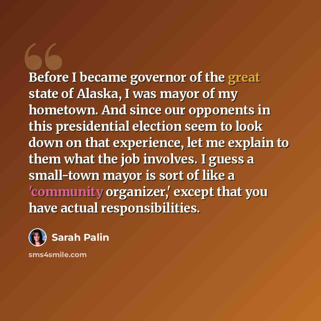 “Before I became governor of the great state of Alaska, I was mayor of my hometown. And since our opponents in this presidential election seem to look down on that experience, let me explain to them what the job involves. I guess a small-town mayor is sort of like a 'community organizer,' except…” quote by Sarah Palin