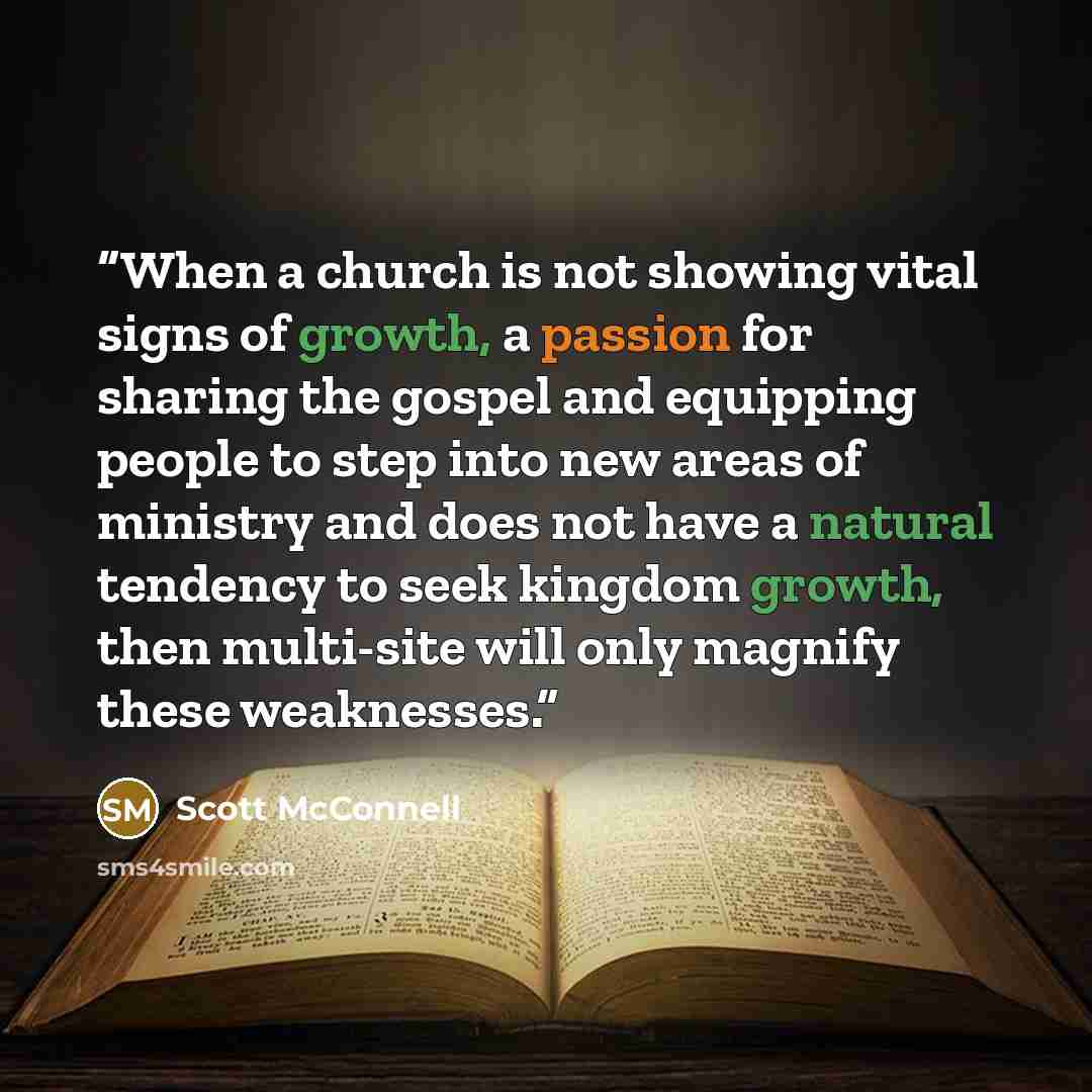 “When a church is not showing vital signs of growth, a passion for sharing the gospel and equipping people to step into new areas of ministry and does not have a natural tendency to seek kingdom growth, then multi-site will only magnify these weaknesses.” quote by Scott McConnell