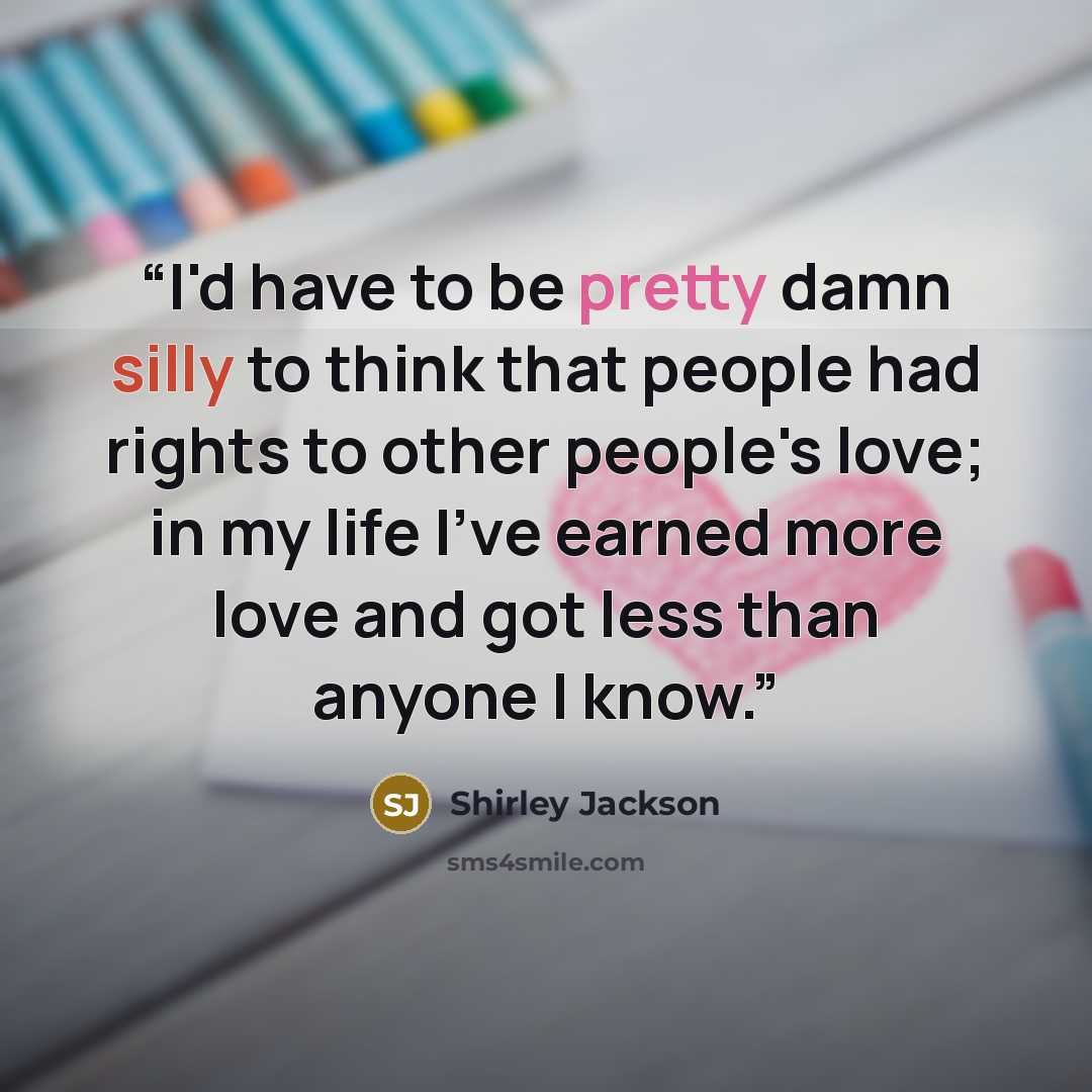 “I'd have to be pretty damn silly to think that people had rights to other people's love; in my life I've earned more love and got less than anyone I know.” quote by Shirley Jackson