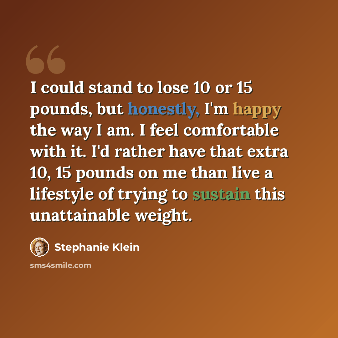 “I could stand to lose 10 or 15 pounds, but honestly, I'm happy the way I am. I feel comfortable with it. I'd rather have that extra 10, 15 pounds on me than live a lifestyle of trying to sustain this unattainable weight.” quote by Stephanie Klein