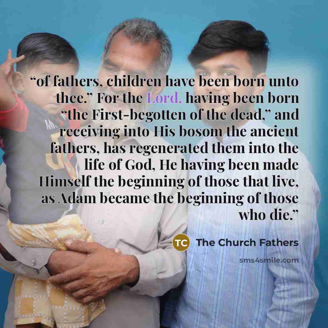 “of fathers, children have been born unto thee.” For the Lord, having been born “the First-begotten of the dead,” and receiving into His bosom the ancient fathers, has regenerated them into the life of God, He having been made Himself the beginning of those that live, as Adam became the beginning…” quote by The Church Fathers