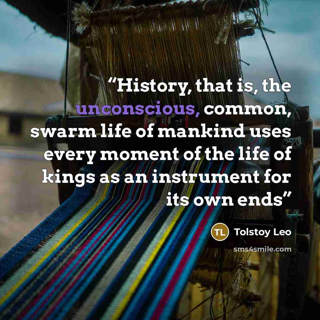 “History, that is, the unconscious, common, swarm life of mankind uses every moment of the life of kings as an instrument for its own ends” quote by Tolstoy Leo