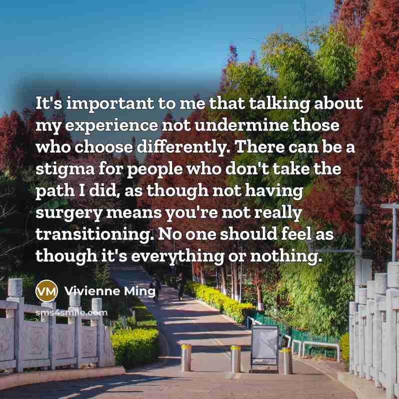 “It's important to me that talking about my experience not undermine those who choose differently. There can be a stigma for people who don't take the path I did, as though not having surgery means you're not really transitioning. No one should feel as though it's everything or nothing.” quote by Vivienne Ming