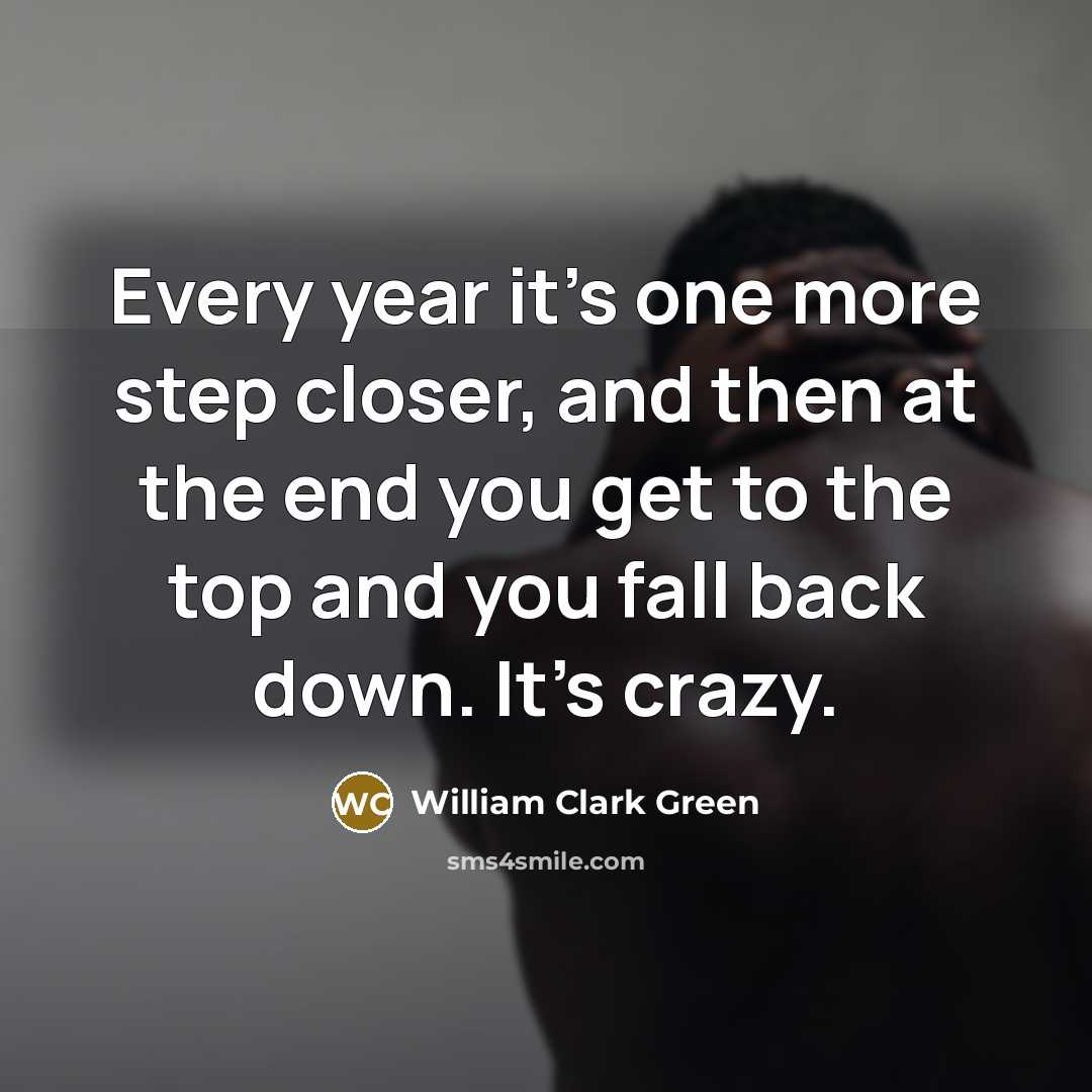 “Every year it's one more step closer, and then at the end you get to the top and you fall back down. It's crazy.” quote by William Clark Green