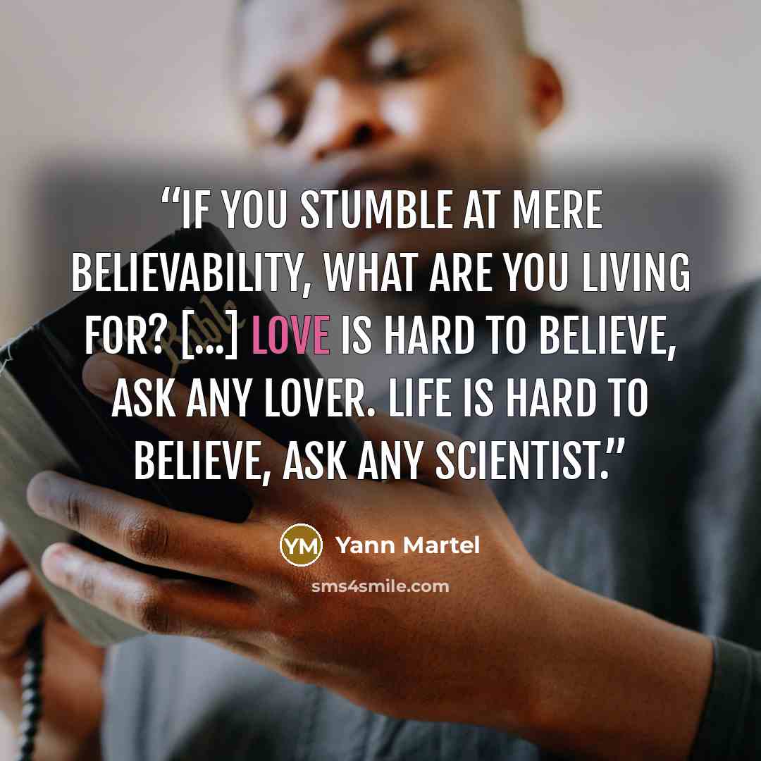 “If you stumble at mere believability, what are you living for? [...] Love is hard to believe, ask any lover. Life is hard to believe, ask any scientist.” quote by Yann Martel