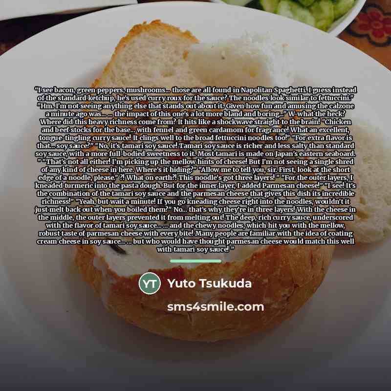 “I see bacon, green peppers, mushrooms... those are all found in Napolitan Spaghetti. I guess instead of the standard ketchup, he's used curry roux for the sauce? The noodles look similar to fettuccini." "Hm. I'm not seeing anything else that stands out about it. Given how fun and amusing the…” quote by Yuto Tsukuda
