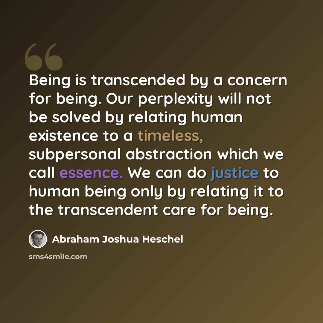 “Being is transcended by a concern for being. Our perplexity will not be solved by relating human existence to a timeless, subpersonal abstraction which we call essence. We can do justice to human being only by relating it to the transcendent care for being.” quote by Abraham Joshua Heschel