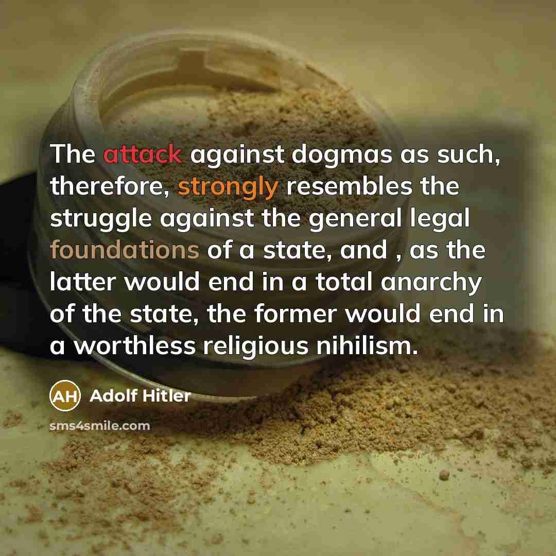 “The attack against dogmas as such, therefore, strongly resembles the struggle against the general legal foundations of a state, and , as the latter would end in a total anarchy of the state, the former would end in a worthless religious nihilism.” quote by Adolf Hitler