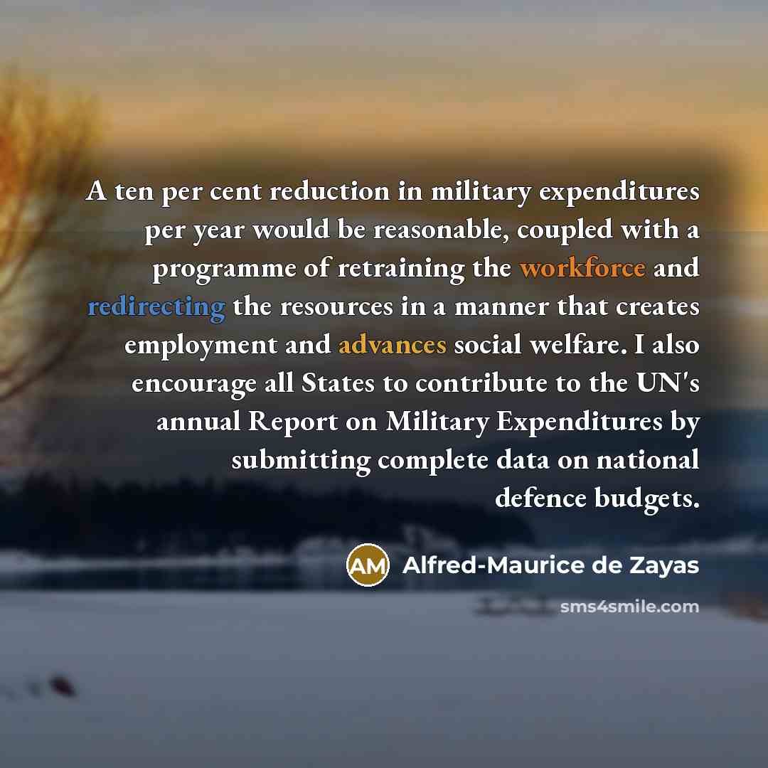 “A ten per cent reduction in military expenditures per year would be reasonable, coupled with a programme of retraining the workforce and redirecting the resources in a manner that creates employment and advances social welfare. I also encourage all States to contribute to the UN's annual Report on…” quote by Alfred-Maurice de Zayas