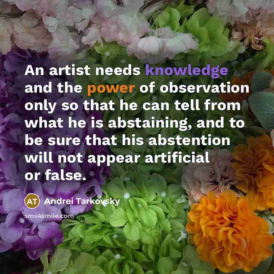 “An artist needs knowledge and the power of observation only so that he can tell from what he is abstaining, and to be sure that his abstention will not appear artificial or false.” quote by Andrei Tarkovsky