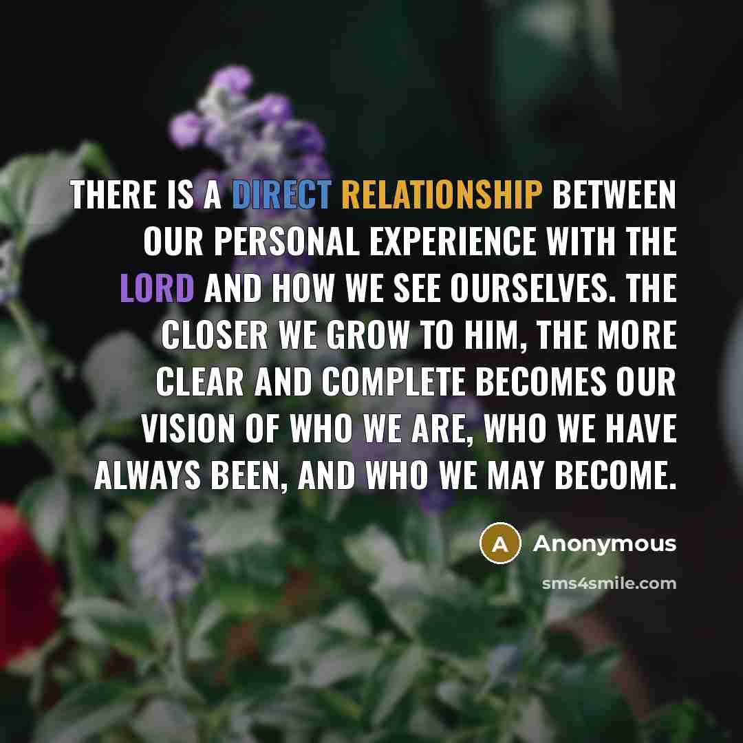 “There is a direct relationship between our personal experience with the Lord and how we see ourselves. The closer we grow to him, the more clear and complete becomes our vision of who we are, who we have always been, and who we may become.” quote by Anonymous