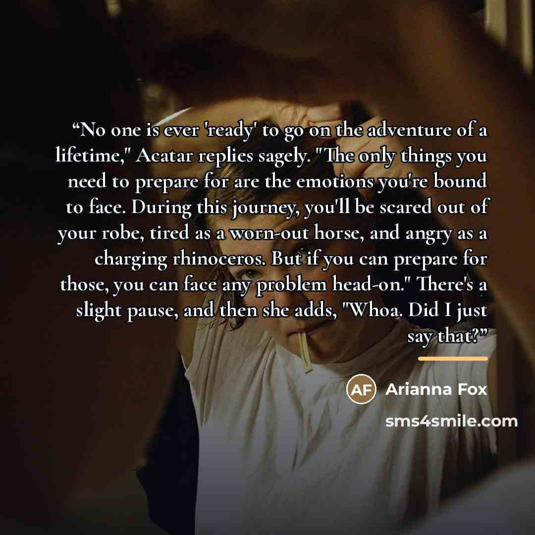“No one is ever 'ready' to go on the adventure of a lifetime," Acatar replies sagely. "The only things you need to prepare for are the emotions you're bound to face. During this journey, you'll be scared out of your robe, tired as a worn-out horse, and angry as a charging rhinoceros. But if you can…” quote by Arianna Fox
