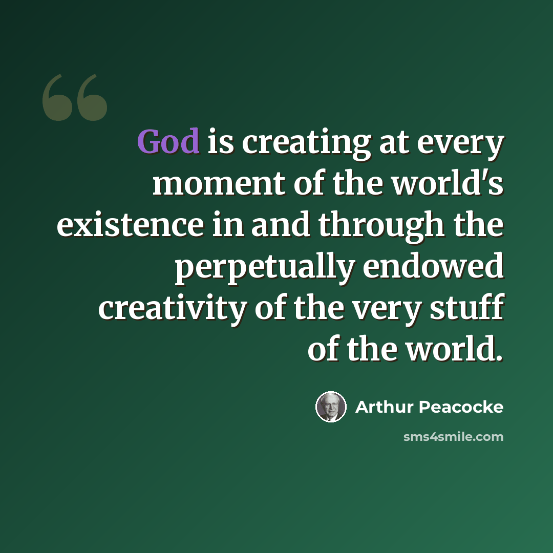 “God is creating at every moment of the world's existence in and through the perpetually endowed creativity of the very stuff of the world.” quote by Arthur Peacocke