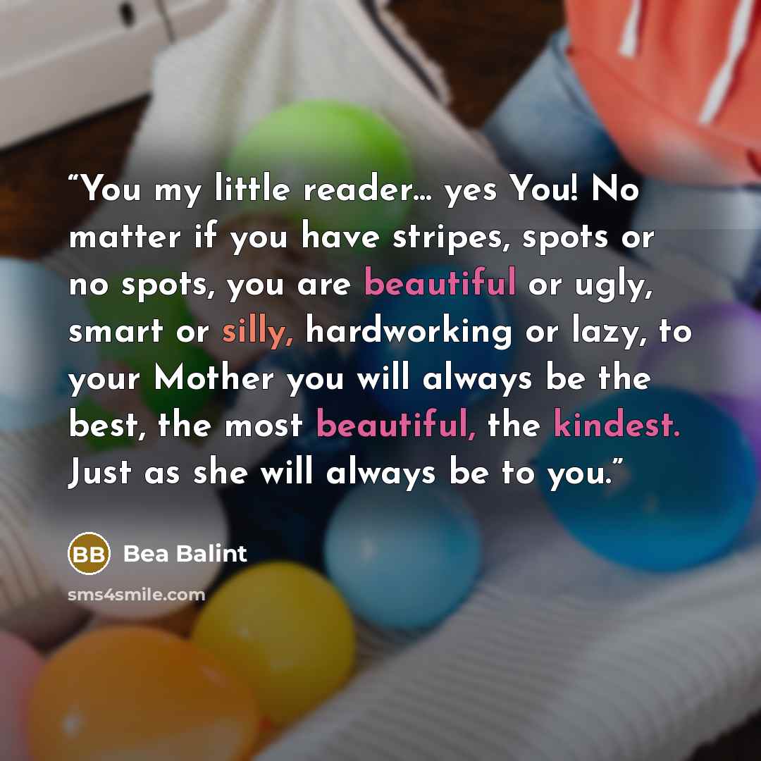 “You my little reader… yes You! No matter if you have stripes, spots or no spots, you are beautiful or ugly, smart or silly, hardworking or lazy, to your Mother you will always be the best, the most beautiful, the kindest. Just as she will always be to you.” quote by Bea Balint