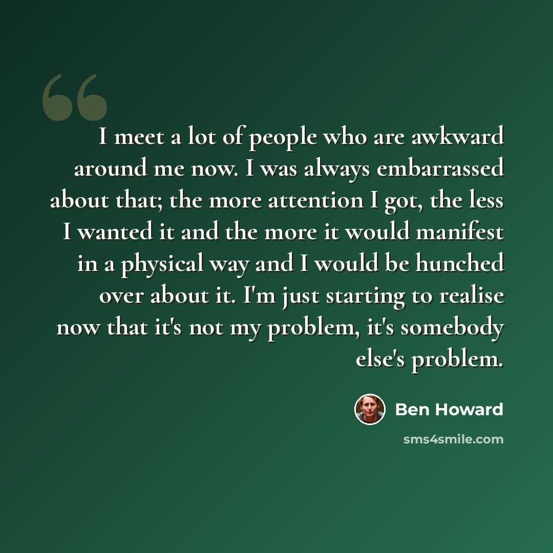 “I meet a lot of people who are awkward around me now. I was always embarrassed about that; the more attention I got, the less I wanted it and the more it would manifest in a physical way and I would be hunched over about it. I'm just starting to realise now that it's not my problem, it's somebody…” quote by Ben Howard