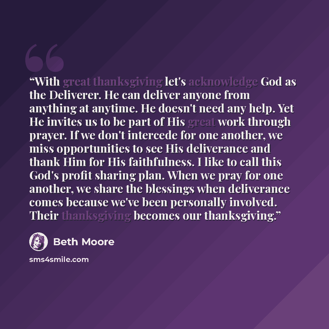 “With great thanksgiving let's acknowledge God as the Deliverer. He can deliver anyone from anything at anytime. He doesn't need any help. Yet He invites us to be part of His great work through prayer. If we don't intercede for one another, we miss opportunities to see His deliverance and thank Him…” quote by Beth Moore